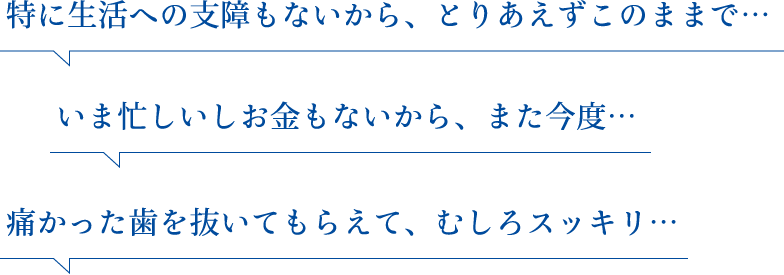 特に生活への支障もないから、とりあえずこのままで… いま忙しいしお金もないから、また今度… 痛かった歯を抜いてもらえて、むしろスッキリ…