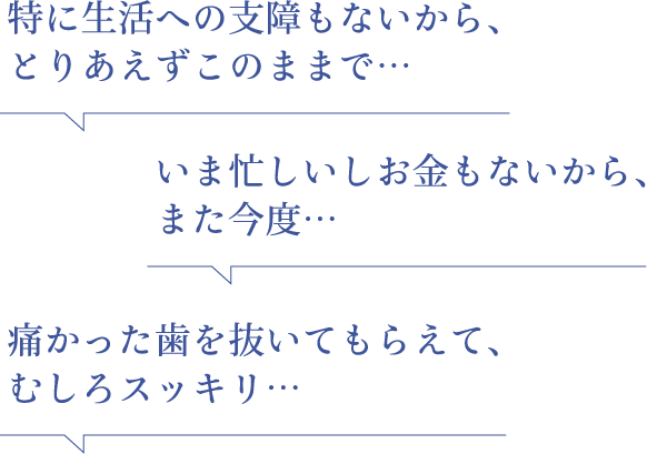 特に生活への支障もないから、とりあえずこのままで… いま忙しいしお金もないから、また今度… 痛かった歯を抜いてもらえて、むしろスッキリ…